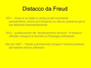 Distacco da Freud
1911 – Anno in cui Adler si distacca dal movimento
psicoanalitico, anche se il dissenso su alcune questione già si
era delineato precedentemente
1912 – pubblicazione del “temperamento nervoso”  distacco
ufficiale, inaugura la Società di Psicologia Individuale
Già nel 1907 – “Studio sull’inferiorità d’organo” nozione portante
del sistema teorico adleriano
 