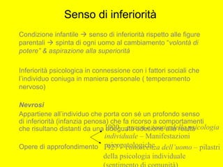 Senso di inferiorità
Condizione infantile  senso di inferiorità rispetto alle figure
parentali  spinta di ogni uomo al cambiamento “volontà di
potere” & aspirazione alla superiorità
Inferiorità psicologica in connessione con i fattori sociali che
l’individuo coniuga in maniera personale ( temperamento
nervoso)
Nevrosi
Appartiene all’individuo che porta con sé un profondo senso
di inferiorità (infanzia penosa) che fa ricorso a comportamenti
che risultano distanti da una adeguata adesione alla realtà
Opere di approfondimento
1920 – prassi e teoria della psicologia
individuale – Manifestazioni
psicopatologiche1927 – conoscenza dell’uomo – pilastri
della psicologia individuale
 