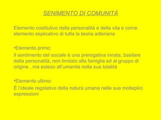 SENIMENTO DI COMUNITÀ
Elemento costitutivo della personalità e della vita e come
elemento esplicativo di tutta la teoria adleriana
•Elemento primo:
Il sentimento del sociale è una prerogativa innata, basilare
della personalità, non limitato alla famiglia ed al gruppo di
origine , ma esteso all’umanità nella sua totalità
•Elemento ultimo:
È l’ideale regolativo della natura umana nelle sue molteplici
espressioni
 