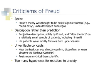 Criticisms of Freud Sexist Freud’s theory was thought to be sexist against women (e.g., “penis envy”, underdeveloped superego) Description rather than prediction Subjective description, solely by Freud, and “after the fact” on a relatively small sample of patients, including himself! His patients were mostly females from upper classes Unverifiable concepts How the heck can you directly confirm, disconfirm, or even observe the Oedipus Complex?! Feels more mythical than scientific Too many hypotheses for reactions to anxiety 