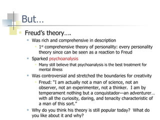 But… Freud’s theory…. Was rich and comprehensive in description 1 st  comprehensive theory of personality: every personality theory since can be seen as a reaction to Freud Sparked  psychoanalysis Many still believe that psychoanalysis is the best treatment for mental illness Was controversial and stretched the boundaries for creativity Freud: “I am actually not a man of science, not an observer, not an experimenter, not a thinker.  I am by temperament nothing but a conquistador—an adventurer…with all the curiosity, daring, and tenacity characteristic of a man of this sort.” Why do you think his theory is still popular today?  What do you like about it and why? 