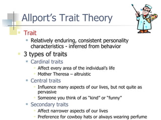 Allport’s Trait Theory Trait Relatively enduring, consistent personality characteristics - inferred from behavior 3 types of traits Cardinal traits Affect every area of the individual’s life Mother Theresa – altruistic Central traits Influence many aspects of our lives, but not quite as pervasive Someone you think of as “kind” or “funny” Secondary traits Affect narrower aspects of our lives Preference for cowboy hats or always wearing perfume 