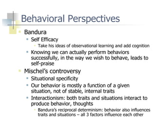 Behavioral Perspectives Bandura Self Efficacy Take his ideas of observational learning and add cognition Knowing we can actually perform behaviors successfully, in the way we wish to behave, leads to self-praise Mischel’s controversy Situational specificity Our behavior is mostly a function of a given situation, not of stable, internal traits Interactionism: both traits and situations interact to produce behavior, thoughts Bandura’s reciprocal determinism: behavior also influences traits and situations – all 3 factors influence each other 