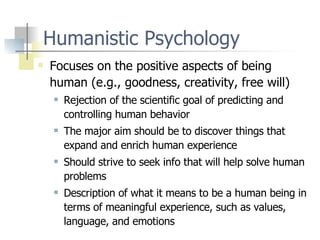 Humanistic Psychology Focuses on the positive aspects of being human (e.g., goodness, creativity, free will) Rejection of the scientific goal of predicting and controlling human behavior The major aim should be to discover things that expand and enrich human experience Should strive to seek info that will help solve human problems Description of what it means to be a human being in terms of meaningful experience, such as values, language, and emotions 