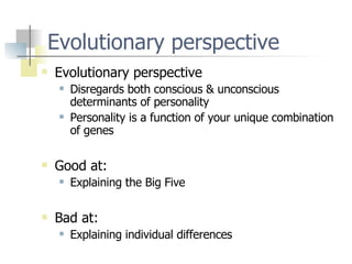 Evolutionary perspective Evolutionary perspective Disregards both conscious & unconscious determinants of personality Personality is a function of your unique combination of genes Good at: Explaining the Big Five Bad at: Explaining individual differences 