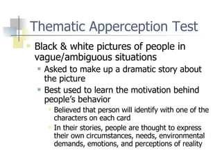Thematic Apperception Test Black & white pictures of people in vague/ambiguous situations Asked to make up a dramatic story about the picture Best used to learn the motivation behind people’s behavior Believed that person will identify with one of the characters on each card In their stories, people are thought to express their own circumstances, needs, environmental demands, emotions, and perceptions of reality 