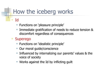 How the iceberg works Id Functions on ‘pleasure principle’ Immediate gratification of needs to reduce tension & discomfort regardless of consequences Superego Functions on ‘idealistic principle’ Our moral guide/conscience Influenced by internalizing our parents’ values & the voice of society Works against the Id by inflicting guilt 