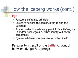 How the iceberg works (cont.) Ego Functions on ‘reality principle’ Serves to balance the demands the Id and the Superego Assesses what is realistically possible in satisfying the Id and/or Superego (i.e., what society will deem acceptable) Ego uses defense mechanisms to protect itself Personality is result of the  battle  for control between id, ego & superego 