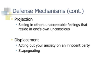 Defense Mechanisms (cont.) Projection Seeing in others unacceptable feelings that reside in one’s own unconscious Displacement Acting out your anxiety on an innocent party Scapegoating 