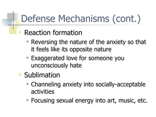 Defense Mechanisms (cont.) Reaction formation Reversing the nature of the anxiety so that it feels like its opposite nature Exaggerated love for someone you unconsciously hate Sublimation Channeling anxiety into socially-acceptable activities Focusing sexual energy into art, music, etc. 