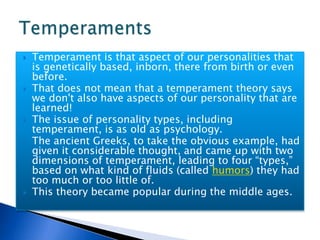 Temperament is that aspect of our personalities that is genetically based, inborn, there from birth or even before.  That does not mean that a temperament theory says we don't also have aspects of our personality that are learned! The issue of personality types, including temperament, is as old as psychology.  The ancient Greeks, to take the obvious example, had given it considerable thought, and came up with two dimensions of temperament, leading to four “types,” based on what kind of fluids (called humors) they had too much or too little of.  This theory became popular during the middle ages.Temperaments