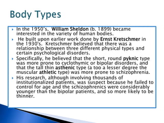 In the 1950’s,  William Sheldon (b. 1899) became interested in the variety of human bodies.  He built upon earlier work done by Ernst Kretschmer in the 1930's.  Kretschmer believed that there was a relationship between three different physical types and certain psychological disorders.  Specifically, he believed that the short, round pyknic type was more prone to cyclothymic or bipolar disorders, and that the tall thin asthenic type (a too a lesser degree the muscular athletic type) was more prone to schizophrenia.  His research, although involving thousands of institutionalized patients, was suspect because he failed to control for age and the schizophrenics were considerably younger than the bipolar patients, and so more likely to be thinner.Body Types