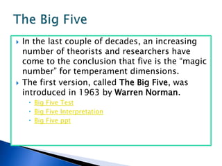 In the last couple of decades, an increasing number of theorists and researchers have come to the conclusion that five is the “magic number” for temperament dimensions.  The first version, called The Big Five, was introduced in 1963 by Warren Norman.Big Five TestBig Five InterpretationBig Five pptThe Big Five