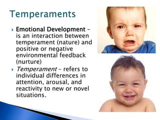 Emotional Development – is an interaction between temperament (nature) and positive or negative environmental feedback (nurture)Temperament – refers to individual differences in attention, arousal, and reactivity to new or novel situations.Temperaments