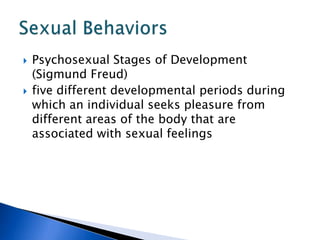 Psychosexual Stages of Development (Sigmund Freud)five different developmental periods during which an individual seeks pleasure from different areas of the body that are associated with sexual feelingsSexual Behaviors