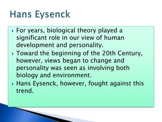 For years, biological theory played a significant role in our view of human development and personality.  Toward the beginning of the 20th Century, however, views began to change and personality was seen as involving both biology and environment.  Hans Eysenck, however, fought against this trend.  Hans Eysenck