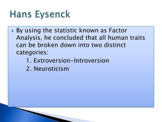 By using the statistic known as Factor Analysis, he concluded that all human traits can be broken down into two distinct categories:		1. Extroversion-Introversion		2. NeuroticismHans Eysenck