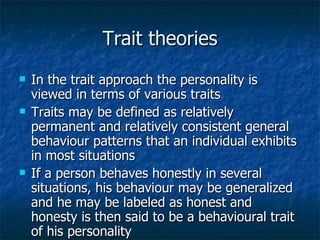 Trait theories In the trait approach the personality is viewed in terms of various traits Traits may be defined as relatively permanent and relatively consistent general behaviour patterns that an individual exhibits in most situations If a person behaves honestly in several situations, his behaviour may be generalized and he may be labeled as honest and honesty is then said to be a behavioural trait of his personality 