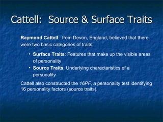 Cattell:  Source & Surface Traits Raymond Cattell :  from Devon, England, believed that there were two basic categories of traits: Surface Traits : Features that make up the visible areas of personality Source Traits : Underlying characteristics of a personality Cattell also constructed the  16PF , a personality test identifying 16 personality factors (source traits). 