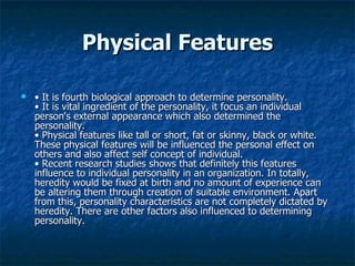 Physical Features •  It is fourth biological approach to determine personality.  • It is vital ingredient of the personality, it focus an individual person's external appearance which also determined the personality.  • Physical features like tall or short, fat or skinny, black or white. These physical features will be influenced the personal effect on others and also affect self concept of individual.  • Recent research studies shows that definitely this features influence to individual personality in an organization. In totally, heredity would be fixed at birth and no amount of experience can be altering them through creation of suitable environment. Apart from this, personality characteristics are not completely dictated by heredity. There are other factors also influenced to determining personality.  