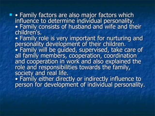 •  Family factors are also major factors which influence to determine individual personality.  • Family consists of husband and wife and their children's.  • Family role is very important for nurturing and personality development of their children.  • Family will be guided, supervised, take care of all family members, cooperation, coordination and cooperation in work and also explained the role and responsibilities towards the family, society and real life.  • Family either directly or indirectly influence to person for development of individual personality.  
