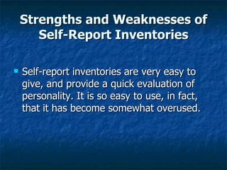 Strengths and Weaknesses of Self-Report Inventories Self-report inventories are very easy to give, and provide a quick evaluation of personality. It is so easy to use, in fact, that it has become somewhat overused.  