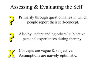Assessing & Evaluating the Self ? Primarily through questionnaires in which people report their self-concept. ? Also by understanding others’ subjective personal experiences during therapy X Concepts are vague & subjective. Assumptions are naïvely optimistic. 