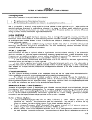 LESSON – 4
                              GLOBAL SCENARIO OF ORGANIZATIONAL BEHAVIOUR


Learning Objectives
After reading this lesson, you should be able to understand:

        The global scenario of organizational behaviour
        The barriers to cultural adaptation and measures to overcome those barriers

Due to globalization of economy, many organizations now operate in more than one country. These multinational
operations add new dimensions to organizational behaviour. It is a step into different social, political and economic
environments. Therefore, communication and control becomes difficult. The social, political and economic differences
among countries" influence international organizational behaviour.

SOCIAL CONDITIONS
In many countries due to poorly developed resources, there is shortage of managerial personnel, scientists and
technicians. Hence the required skills must be temporarily imported from other countries, and training programs need to
be developed to train the local workers. Trained locals become the nucleus for developing others, thereby spreading
the training through masses.
         Another significant social condition in many countries is that the local culture is not familiar with advanced
technology. A few countries arc agriculture dominated and a few other manufacturing industries dominated. Naturally,
the nature of their culture and work life will be different.

POLITICAL CONDITIONS
Political conditions that have a significant effect on organizational behaviour include instability of the government,
restricting industries to a particular area and nationalistic drives such as self-sufficiency in latest technologies. When
the government is unstable, organizations become cautious about further investments. This organizational instability
leaves workers insecure and causes them to be passive and low in taking any initiatives.
          In spite of instability, a nationalistic drive is strong for locals to run their country and their organizations by
themselves without any interference by foreign nationals.
          In some nations, organized labor is mostly an arm of the authoritarian state and in some other nations labor is
somewhat independent. In some nations, State tends to be involved in collective bargaining and other practices that
affect workers. For example, workers' participation in management are restricted by law while in other countries they
are permitted.

ECONOMIC CONDITIONS
The most significant economic conditions in less developed nations are low per capita income and rapid inflation.
Inflation makes the economic life of workers insecure when compared to developed countries.
         The different socio-economic and political conditions existing in countries influence the introduction of
advanced technology and sophisticated organizational systems. A developed country can easily adopt advanced
technology when compared to a less developed country. These limiting conditions cannot be changed rapidly because
they arc too well established and woven into the whole social fabric of a nation.

MANAGING AN INTERNATIONAL WORKFORCE
Whenever an organization expands its operations to other countries, it tends to become multicultural and will then face
the challenge of blending various cultures together. The managerial personnel entering another nation need to adjust
their leadership styles, communication patterns and other practices to fit their host country. Their role is to provide
fusion of cultures in which employees from both countries adjust to the new situation seeking a greater productivity for
the benefit of both the organization and the people of the country in which it operates.

Barriers to Cultural Adaptation
        Managers and other employees who come into a host country tend to exhibit different behaviors and
        somewhat, see situation around them from their own perspectives. They may fail to recognize the key
        differences between their own and other cultures. These people are called, 'parochial'.
        Another category of managers called 'individualistic' place greatest emphasis on their personal needs and
        welfare. They are more concerned about themselves than the host country.
        Another potential barrier to easy adaptation of another culture occurs, when-people are predisposed to believe
        that their homeland conditions are the-best. This predisposition is known as the 'self-reference criterion' or

                                                                                                                        #16
 
