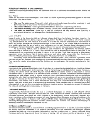 PERSONALITY FACTORS IN ORGANISATIQN5
Some of the important personality factors that determine what kind of behaviors are exhibited at work include the
following:

Need Pattern
Steers and Braunstein in 1976 ^developed a scale for the four needs of personality that became apparent in the 'work
environment. They are as follows:

        The need for achievement: Those with a high achievement need engage themselves proactively in work
        behaviors in order to feel proud of their achievements and successes.
        The need for affiliation: Those in greater need for affiliation like to work cooperatively with others.
        The need for autonomy: Those in need for autonomy function in the best way when not closely supervised.
        The need for dominance: Those high in need for dominance are very effective while operating in
        environments where they can actively enforce their legitimate authority.

Locus of Control
Locus of control is the degree to which an individual believes that his or her behavior has direct impact on the
consequences of that behavior. Some people, for example, believe that if they work hard they will certainly succeed.
They, strongly believe that each individual is in control of his or her life. They are said to have an internal locus of
control. By contrast, some people think that what happens to them is a result of fate, chance, luck or the behavior of
other people, rather than the lack of skills or poor performance on their part. Because- these individuals think that
forces beyond their control dictate the happenings around them, they are said to have an external locus of control.
         As a personality attribute, locus of control has clear implications for organizations. For example, certain
individuals have an internal locus of control, which means they have a relatively strong desire to participate in the
management of their organizations and have a' freedom to do their jobs. Thus, they may prefer a decentralized
organization where they have a right of decision-making and work with a leader who provides them freedom and
autonomy. They may like a reward system that recognizes individual performance and contributions.
         Conversely, people with an external locus of control, are likely to prefer a more centralized organization where
they need not take any decisions. They may incline to structured jobs where standard procedures are defined for them.
They may prefer a leader who makes most of the decisions and a reward system that considers seniority rather than
merit.

Introversion and Extroversion
Introversion is the tendency of individuals, which directs them to be inward and process feelings, thoughts and ideas
within themselves. Extroversion, on the contrary, refers to the tendency in individuals to look outside themselves,
searching for external stimuli with which they can interact. While there is some element of introversion as well as
extroversion in all of us, people tend to be dominant as either extroverts or introverts. Extroverts are sociable, lively and
gregarious and seek outward stimuli or external exchanges. Such individuals are likely to be most successful while
working in the sales department, publicity office, personal relations unit, and so on, where they can interact face to face
with others. Introverts, on the other Hand, are quiet, reflective, introspective, and intellectual people, preferring to
interact with a small intimate circle of friends. Introverts are more likely to be successful when they can work on highly
abstract ideas such as R&D work, in a relatively quiet atmosphere. Since managers have to constantly interact with
individuals both in and out of the organization and influence people to achieve the organization's goals, it is believed
that extroverts are likely to be more successful as managers.

Tolerance for Ambiguity
This personality characteristic indicates the level of uncertainty that people can tolerate to work efficiently without
experiencing undue stress. Managers have to work well under conditions of extreme uncertainty and insufficient
information, especially when things are rapidly changing in the organization's external environment. Managers who
have a high tolerance for ambiguity can cope up well under these conditions. Managers, who have a low tolerance for
ambiguity may be effective in structured work settings but find it almost impossible to operate effectively when things
are rapidly changing and much information about the future events is not available. Thus, tolerance for ambiguity is a
personality dimension necessary for managerial success.

Self-Esteem and Self-Concept
Self-esteem denotes the extent to which individuals consistently regard themselves as capable, successful, important
and worthy individuals. Self-esteem is an important personality factor that determines how managers perceive
themselves and their role in the organization. Self-esteem is important to self-concept, i.e., the way individuals, define
themselves as to who they are and derive their sense of identity. High self-esteem provides a high sense of self-
                                                                                                                        #22
 