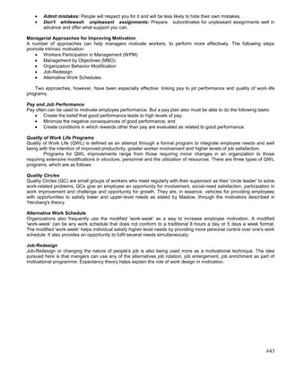 Admit mistakes: People will respect you for it and will be less likely to hide their own mistakes.
        Don't whitewash unpleasant assignments: Prepare subordinates for unpleasant assignments well in
        advance and offer what support you can.

Managerial Approaches for Improving Motivation
A number of approaches can help managers motivate workers, to perform more effectively. The following steps
promote intrinsic motivation:
       Workers Participation in Management (WPM)
       Management by Objectives (MBO)
       Organization Behavior Modification
       Job-Redesign
       Alternative Work Schedules.

    Two approaches, however, have been especially effective: linking pay to jot performance and quality of work-life
programs.

Pay and Job Performance
Pay often can be used to motivate employee performance. But a pay plan also must be able to do the following tasks:
        Create the belief that good performance leads to high levels of pay;
        Minimize the negative consequences of good performance; and
        Create conditions in which rewards other than pay are evaluated as related to good performance.

Quality of Work Life Programs
Quality of Work Life (QWL) is defined as an attempt through a formal program to integrate employee needs and well
being with the intention of improved productivity, greater worker involvement and higher levels of job satisfaction.
         Programs for QWL improvements range from those requiring minor changes in an organization to those
requiring extensive modifications in structure, personnel and the utilization of resources. There are three types of QWL
programs, which are as follows:

Quality Circles
Quality Circles (QC) are small groups of workers who meet regularly with their supervisor as their 'circle leader' to solve
work-related problems. QCs give an employee an opportunity for involvement, social-need satisfaction, participation in
work improvement and challenge and opportunity for growth. They are, in essence, vehicles for providing employees
with opportunities to satisfy lower and upper-level needs as stated by Maslow, through the motivators described in
'Herzberg's theory.

Alternative Work Schedule
Organizations also frequently use the modified 'work-week' as a way to increase employee motivation. A modified
'work-week' can be any work schedule that does not conform to a traditional 8 hours a day or 5 days a week format.
The modified 'work-week' helps individual satisfy higher-level needs by providing more personal control over one's work
schedule. It also provides an opportunity to fulfil several needs simultaneously.

Job-Redesign
Job-Redesign or changing the nature of people's job is also being used more as a motivational technique. The idea
pursued here is that mangers can use any of the alternatives job rotation, job enlargement, job enrichment as part of
motivational programme. Expectancy theory helps explain the role of work design in motivation.




                                                                                                                      #43
 