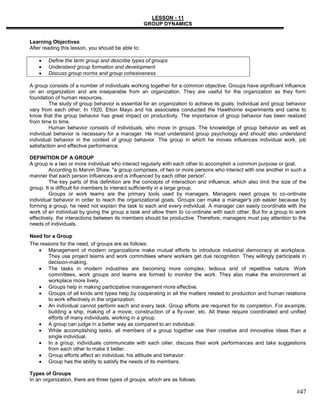 LESSON - 11
                                                    GROUP DYNAMICS


Learning Objectives
After reading this lesson, you should be able to:

        Define the term group and describe types of groups
        Understand group formation and development
        Discuss group norms and group cohesiveness

A group consists of a number of individuals working together for a common objective. Groups have significant influence
on an organization and are inseparable from an organization. They are useful for the organization as they form
foundation of human resources.
         The study of group behavior is essential for an organization to achieve its goals. Individual and group behavior
vary from each other. In 1920, Elton Mayo and his associates conducted the Hawthorne experiments and came to
know that the group behavior has great impact on productivity. The importance of group behavior has been realized
from time to time.
         Human behavior consists of individuals, who move in groups. The knowledge of group behavior as well as
individual behavior is necessary for a manager. He must understand group psychology and should also understand
individual behavior in the context of group behavior. The group in which he moves influences individual work, job
satisfaction and effective performance.

DEFINITION OF A GROUP
A group is a two or more individual who interact regularly with each other to accomplish a common purpose or goal.
         According to Marvin Shaw, "a group comprises, of two or more persons who interact with one another in such a
manner that each person influences and is influenced by each other person'.
         The key parts of this definition are the concepts of interaction and influence, which also limit the size of the
group. It is difficult for members to interact sufficiently in a large group.
         Groups or work teams are the primary tools used by managers. Managers need groups to co-ordinate
individual behavior in order to reach the organizational goals. Groups can make a manager's job easier because by
forming a group, he need not explain the task to each and every individual. A manager can easily coordinate with the
work of an individual by giving the group a task and allow them to co-ordinate with each other. But for a group to work
effectively, the interactions between its members should be productive. Therefore, managers must pay attention to the
needs of individuals.

Need for a Group
The reasons for the need, of groups are as follows:
       Management of modern organizations make mutual efforts to introduce industrial democracy at workplace.
       They use project teams and work committees where workers get due recognition. They willingly participate in
       decision-making.
       The tasks in modern industries are becoming more complex, tedious arid of repetitive nature. Work
       committees, work groups and teams are formed to monitor the work. They also make the environment at
       workplace more lively.
       Groups help in making participative management more effective.
       Groups of all kinds and types help by cooperating in all the matters related to production and human relations
       to work effectively in the organization.
       An individual cannot perform each and every task. Group efforts are required for its completion. For example,
       building a ship, making of a movie, construction of a fly-over, etc. All these require coordinated and unified
       efforts of many individuals, working in a group.
       A group can judge in a better way as compared to an individual.
       While accomplishing tasks, all members of a group together use their creative and innovative ideas than a
       single individual.
       In a group, individuals communicate with each oilier, discuss their work performances and take suggestions
       from each other to make it better.
       Group efforts affect an individual, his attitude and behavior.
       Group has the ability to satisfy the needs of its members.

Types of Groups
In an organization, there are three types of groups, which are as follows:

                                                                                                                    #47
 