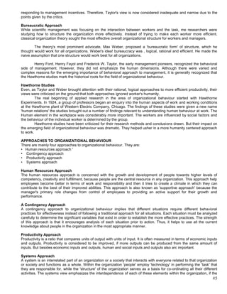 responding to management incentives. Therefore, Taylor's view is now considered inadequate and narrow due to the
points given by the critics.

Bureaucratic Approach
While scientific management was focusing on the interaction between workers and the task, me researchers were
studying how to structure the organization more effectively. Instead of trying to make each worker more efficient,
classical organization theory sought the most effective overall organizational structure for workers and managers.

        The theory's most prominent advocate, Max Weber, proposed a 'bureaucratic form' of structure, which he
thought would work for all organizations. Weber's idea! bureaucracy was , logical, rational and efficient. He made the
naive assumption that one structure would work best for all organizations.

        Henry Ford, Henry Fayol and Frederick W. Taylor, the early management pioneers, recognized the behavioral
side of management. However, they did not emphasize the human dimensions. Although there were varied and
complex reasons for the emerging importance of behavioral approach to management, it is generally recognized that
the Hawthorne studies mark the historical roots for the field of organizational behaviour.

Hawthorne Studies
Even, as Taylor and Weber brought attention with their rational, logical approaches to more efficient productivity, their
views were criticized on the ground that both approaches ignored worker's humanity.
         The real beginning of applied research in the area of organizational behaviour started with Hawthorne
Experiments. In 1924, a group of professors began an enquiry into the human aspects of work and working conditions
at the Hawthorne plant of Western Electric Company, Chicago. The findings of these studies were given a new name
'human relations' the studies brought out a number of findings relevant to understanding human behaviour at work. The
Human element in the workplace was considerably more important. The workers are influenced by social factors and
the behaviour of the individual worker is determined by the group.
         Hawthorne studies have been criticized for their research methods and conclusions drawn. But their impact on
the emerging field of organizational behaviour was dramatic. They helped usher in a more humanity centered approach
to work.

APPROACHES TO ORGANIZATIONAL BEHAVIOUR
There are mainly four approaches to organizational behaviour. They are:
• Human resources approach '
• Contingency approach
• Productivity approach
• Systems approach

Human Resources Approach
The human resources approach is concerned with the growth and development of people towards higher levels of
competency, creativity and fulfillment, because people are the central resource in any organization. This approach help
employees become better in terms of work and responsibility and then it tries to create a climate in which they can
contribute to the best of their improved abilities. This approach is also known as 'supportive approach' because the
manager's primary role changes from control of employees to providing an active support for their growth and
performance.

A Contingency Approach
A contingency approach to organizational behaviour implies that different situations require different behavioral
practices for effectiveness instead of following a traditional approach for all situations. Each situation must be analyzed
carefully to determine the significant variables that exist in order to establish the more effective practices. The strength
of this approach is that it encourages analysis of each situation prior to action. Thus, it helps to use all the current
knowledge about people in the organization in the most appropriate manner.

Productivity Approach
Productivity is a ratio that compares units of output with units of input. It is often measured in terms of economic inputs
and outputs. Productivity is considered to be improved, if more outputs can be produced from the same amount of
inputs. But besides economic inputs and outputs, human and social inputs and outputs also arc important.

Systems Approach
A system is an interrelated part of an organization or a society that interacts with everyone related to that organization
or society and functions as a whole. Within the organization 'people' employ 'technology' in performing the 'task' that
they are responsible for, while the 'structure' of the organization serves as a basis for co-ordinating all their different
activities. The systems view emphasizes the interdependence of each of these elements within the organization, if the
                                                                                                                         #5
 