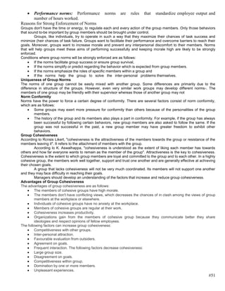 Performance norms: Performance               norms     are   rules    that   standardize employee output and
      number of hours worked.
Reasons for Strong Enforcement of Norms
Groups don't have the time or energy, to regulate each and every action of the group members. Only those behaviors
that sound to-be important by group members should be brought under control.
         Groups, like individuals, try to operate in such a way that they maximize their chances of task success and
minimize (heir chances of task failure. Groups want to facilitate their performance and overcome barriers to reach their
goals. Moreover, groups want to increase morale and prevent any interpersonal discomfort to their members. Norms
that will help groups meet these aims of performing successfully and keeping morale high are likely to be strongly
enforced.
Conditions where group norms will be strongly enforced are as follows:
         If the norms facilitate group success or ensure group survival,
         If the norms simplify or predict regarding the behavior which is expected from group members.
         If the norms emphasize the roles of specific members within a group and
         If the norms help the group to solve the inter-personal problems themselves.
Uniqueness of Group Norms
The norms of one group cannot be easily mixed with another group. Some differences are primarily due to the
difference in structure of the groups. However, even very similar work groups may develop different norms-. The
members of one group may be friendly with their supervisor whereas those of another group may not
Norm Conformity
Norms have the power to force a certain degree of conformity. There are several factors consist of norm conformity,
which are as follows:
         Some groups may exert more pressure for conformity than others because of the personalities of the group
         members.
         The history of the group and its members also plays a part in conformity. For example, if the group has always
         been successful by following certain behaviors, new group members are also asked to follow the same. If the
         group was not successful in the past, a new group member may have greater freedom to exhibit other
         behaviors.
Group Cohesiveness
According to Rcnsis Likert, "cohesiveness is the attractiveness of the members towards the group or resistance of the
members leaving it". It refers to the attachment of members with the group.
         According lo K. Aswalhappa, "cohesiveness is understood as the extent of liking each member has towards
others and how far everyone wants to remain as the member of the group". Attractiveness is the key to cohesiveness.
Cohesiveness is the extent to which group members are loyal and committed lo the group and to each other. In a highly
cohesive group, the members work well together, support and trust one another and are generally effective at achieving
their chosen goals.
         A group that lacks cohesiveness will not be very much coordinated. Its members will not support one another
and they may face difficulty in reaching their goals.
         Managers should develop an understanding of the factors that increase and reduce group cohesiveness.
Advantages of Group Cohesiveness
The advantages of group cohesiveness are as follows:
         The members of cohesive groups have high morale.
         The members don't have conflicting views, which decreases the chances of in clash among the views of group
         members at the workplace or elsewhere.
         Individuals of cohesive groups have no anxiety at the workplace.
         Members of cohesive groups are regular at their work.
         Cohesiveness increases productivity.
         Organizations gain from the members of cohesive group because they communicate better they share
         ideologies and respect opinions of fellow employees.
The following factors can increase group cohesiveness:
         Competitiveness with other groups.
         Inter-personal attraction.
         Favourable evaluation from outsiders.
         Agreement on goals.
         Frequent interaction. The following factors decrease cohesiveness:
         Large group size.
         Disagreement on goals.
         Competitiveness within group.
         Domination by one or more members.
         Unpleasant experiences.
                                                                                                                   #51
 