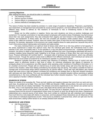 LESSON -15
                                                STRESS MANAGEMENT


Learning Objectives
After reading this lesson, you should be able to understand:
         The meaning of stress
         Various sources of stress
         Various effects or consequences of stress
         Various methods of managing stress

The nature of stress has been studied by scholars in a wide range of academic disciplines. Physicians, psychiatrists,
and researchers in management have all studied its causes and its symptoms, and have defined the term in a variety of
different ways. Stress is defined as "the reactions of individuals to new or threatening factors in their work
environments‖.
         Stress can be either positive or negative. Some new work situations can bring us positive challenges and
excitement. For example, promotions to new jobs present employees with positive stress. Employees may feel anxious
about their new work assignments; they also anticipate them eagerly and look forward to the additional challenges,
rewards, and excitement. In these cases, the new and uncertain job situations create positive stress. The positive
stress is also called the eustress. However, there are certain other types of work that are very threatening and anxiety-
arousing. For example, depression in the economy can create negative stress for sales personnel, because they will be
much more anxious about making sales commissions and sales quotas.
         For every individual there is an optimum level of stress under which he or she may perform to full capacity. If
the stress experienced is below this optimum level, then the individual gets bored, the motivational level to work
reaches a low, point, and apathy sets in. If one operates in a very low stress environment and constantly experiences
boredom, the person is likely to psychologically or physically withdraw from work. Psychological withdrawal will result in
careless mistakes being frequently made, forgetting to do things, and thinking of things other than work during work
hours. Physical withdrawal will manifest itself in increased rates of tardiness and absenteeism, which may ultimately
lead to turnover. Though the optimum stress level is different Form different individuals, each individual can sense and
determine how much stress is functional for an individual to operate in a productive manner.
         Research indicates that those who possess high tolerance of ambiguity, internal locus of control and self-
esteem seem to effectively handle a high level of stress. An individual possessing high degree of tolerance for
ambiguity allows him to experience very little anguish while operating under conditions of insufficient information or in
an uncertain environment. People with an internal locus of control also handle stress well since they feel they are in
control of the situation, rather than feeling controlled by the situation they are facing. This makes it possible for them to
manage their environmental stress without experiencing its harmful effects. Those with high self-esteem also handle
stress with ease since a high self-esteem increases the confidence and enables them to deal with stressful situations
with calmness and clear thinking. The more successfully one handles a stressful situation without panicking or getting
overwhelmed by it, the more confidently will the individual face further stressful situations. Thus, it is possible to raise
one‘s capacity to handle in different situations.

SOURCES OF STRESS
Stress is a reality of our everyday life. There are both positive and negative stresses that come from our work and non-
work lives. As pointed out by Near. Rice, and Hunt (1980) and Sckaran (1986), among others, the work and non-work
domains of one's life are closely interrelated. The stresses and strains experienced in one domain are carried over to
the other. Thus, if one experiences stress at work, that stress will be carried over to the home.
         One major source of job stress is the job itself. The way the job is designed, the amount of time pressure an
individual faces and the amount of expectations others have of a person at work can all lead to job stress. Interpersonal
relationships are a second source of job stress. How much contact an individual has with coworkers and managers,
how much time he or she deals with clients or consumers, and how pleasant those interactions are all influences of how
much stress an individual experiences at work. Third source is problems in personal lives, which can spill over into the
work environment, adding further tension to an already stressful work situation.

SOURCES OF JOB STRESS
     Job Characteristics
     o       Role ambiguity
     o       Role conflict
     o       Role overload o Ethical dilemmas
     Interpersonal Relationships
     o       Amount of contact with others
     o       Dealing with people in other departments

                                                                                                                        #74
 