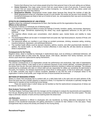 Factors that influence how much stress people bring from their persona! lives to the work setting are as follows:
        Career Concerns: One major career concern that can cause stress is lack of job security. A second career
        concern that can cause employees stress is status incongruity, i.e., having jobs with less status, power and
        prestige than they think they deserve.
        Geographical Mobility: Geographical moves create stress because they disrupt the routines of daily life.
        When geographical moves arc undertaken as part of a job transfer, the moves can be even more stressful. The
        transferred employees are likely to feel out of control at work, too, and experience their new work environments
        as unpredictable.

EFFECTS OR CONSEQUENCES OF JOB STRESS
Negative stress has unpleasant consequences for them, their families and for the organizations they serve.
Effects on the Individual
The impacts of distress on individuals are of following types:
    The subjective or intrapersonal effects of stress are feelings of anxiety, boredom, apathy, nervousness, depression,
    fatigue, and anger. Sometimes experiencing the stress may cause aggressive behaviors on the part of the
    individual.
    The cognitive effects include poor concentration, short attention span, mental blocks and inability to make
    decisions.
    The physiological effects can be seen in increased heart and pulse rate, high blood pressure, dryness of throat, and
    excessive sweating.
    The behavioral effects arc manifest in such things as accident proneness, drinking, excessive eating, smoking,
    impulsive behaviors, depression, and withdrawal behaviors.
    The manifest health effects could be stomach disorders, asthma, eczema, and other psychosomatic disorders. In
    addition, the mental health, i.e. the ability lo function effectively in one's daily life, will also decline as excessive
    stress is experienced.

Consequences for the Family
Negative stress, which is handled by individuals in dysfunctional ways, such as drinking or withdrawal behaviors, will
have an adverse effect on their home life. Spouse abuse, child abuse, alienation from family members, and even
divorce could result from dysfunctional coping mechanisms.

Consequences to Organizations
The adverse consequences on an organization include low performance and productivity, high rates of absenteeism
and poor decision-making. It also leads to lost of customers because of poor worker attitudes, increased alienation of
the worker from the job, and even destructive and aggressive behaviors resulting in strikes and sabotage. The stresses
experienced by employees who take on critical roles and are responsible for safety can sometimes be detrimental to
the public. For instance, the stresses experienced by a train driver or railway guard, or that of an airline pilot, navigator,
or air traffic controller may result in serious accidents. Needless to say that the costs of employee stress to the
organization in terms of lost profits, poor image and loss of future business are enormous.

METHODS OF MANAGING STRESS
Stress is a factor that everybody has to contend with on a daily basis both in the work and non-work spheres of life.
Since the body has only a limited capacity to respond to stress, it is important for individuals to optimally manage their
stress level to operate as fully functioning human beings.
         There are several ways in which stress can be handled so that the dysfunctional consequences of stress can
be reduced. Some of them are:

Role Analysis Technique (RAT)
The Role Analysis Technique helps both the manager and the employee to analyze the requirements and expectations
from the job. Breaking-down the job into various components clarifies the role of the job for the entire system. This also
helps to eliminate reduction of work and thus lowering down the stress level.

Job Relocation
Job relocation assistance is offered to employees who are transferred, by finding alternative employment for the
spouses of the transferred employees and getting admissions in schools for their children in the new place. These
arrangements help to reduce the anxiety and stress for the moving family.



Recreational Program


                                                                                                                         #76
 