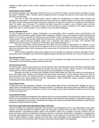 imitated by others with the star's actions, attitudes and dress. This imitation reflects the rising star's power over the
imitations.

HOW PEOPLE USE POWER
An individual manager may have power derived from any or all of the five bases of power and the manager may use
                        1
that power in different ways. Therefore, good managers must try to analyse the sources of their power and be careful
how they use that power.
         The work of Gary Yukl provides both a way to predict the consequences of certain uses of power and
guidelines for using power. The following table list^ the five sources of ;i leader's power and some of the variables that
are likely to lead to three general types of employee responses or outcomes-commitment, compliance and resistance-
when the leader uses the power. For instance, the table shows that a leader's use of referent power will lead
employees to be committed lo the leader‘s project if they see that the project is important to the leader. However a
leader who relics on coercive power is very unlikely to have committed employees.

Using Legitimate Power
The use of legitimate power is seldom challenged in an organization; when a superior asks a sub-ordinate to do
something, the sub-ordinate usually complies without resistance. However, the way the superior makes the request and
follows it up are very important for ensuring the sub-ordinate‘s future compliance and the growth of the superior's
referent power. Though the secretary does what the boss asks, still the boss could be cordial and polite when making
requests and should whenever possible explain why a particular task needs to be done. The secretary who
understands the importance of a task will be more likely to work enthusiastically on it.
         The boss must follow normal procedures and make sure the request is appropriate. For instance, a vice-
president whose secretary is busy should not assume that he or she can just ask a supervisor's secretary to drop all
other work and type a letter. Such by passing of the normal chain of command can cause hard feelings among all the
people involved.
         Most of these suggestions imply that managers must be sensitive to employees concerns. Managers who are
insensitive to their employees may find that their legitimate power dwindles and that they must resort to coercive power.

Using Reward Power
The manager, before giving a reward, must be sure that the employee has actually done the job and done it well.
Employees must know that they get rewarded for good work.

Using Coercive Power
For some people, using coercive power is a natural response when something goes wrong. But often employees resist
coercive power, resent it and losing respect for people using that type, of power. Hence, coercion is now generally
recognized to be the most difficult form of punishment to use successfully in an organization.
         Managers who wish to maintain their credibility should make threats only when they intend to carry through on
them and should never threaten a punishment that they cannot bring about. A good manager will be such that the
punishment fit the crime. For instance, warning an individual who uses copying machine to make -personal copies but
firing someone who steals equipment from the organization. Public punishment makes everyone uneasy and
humiliating and hence should be done private.

Using Expert Power
To gain power from their expertise, managers must make people aware of how much they know. Manager can use his
expert power most effectively to address employee concerns. If a particular sales person faces any difficulty in selling a
particular product and turns to manager for his help, the manager must be able to identify the defect and must be able
to help and educate him.

Using Referent Power
Leaders have traditionally strengthened their referent power by hiring employees with backgrounds similar to their own.
One of the most positive and subtle uses of referent power is the process of rote modeling. A respected manager who
wants her employees to be punctual, considerate and creative can simply demonstrate those behaviors herself and her
employees will likely imitate her actions.

POLITICAL BEHAVIOR AND ORGANIZATIONAL POLITICS
Power and politics are inextricably interwoven with the fabric of an organization's life. In any organization, at any given
moment, a number of people are seeking to gain and use power to achieve their own ends. This pursuit of power is
political behavior. Organizational politics refers to the activities carried out by people to acquire, enhance and use
power and other resources to obtain their preferred outcomes in a situation where there is uncertainly or disagreement.
One great organizational scholar, Tushman defined politics, ‗as the structure and process of the use of authority and
power to affect definition of goals, directions and the other major parameters of the organization. Decisions are not
made in rational or formal way but rather through compromise accommodation and bargaining.
                                                                                                                      #79
 