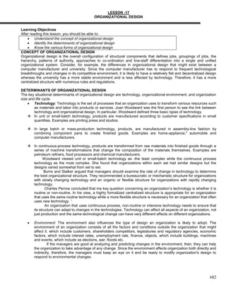 LESSON -17
                                             ORGANIZATIONAL DESIGN


Learning Objectives
After reading this lesson, you should be able to:
         Understand the concept of organizational design
         Identify the determinants of organizational design
         Know the various forms of organizational design
CONCEPT OF ORGANIZATIONAL DESIGN
Organizational design is the overall configuration of structural components that defines jobs, groupings of jobs, the
hierarchy, patterns of authority, approaches to co-ordination and line-staff differentiation into a single and unified
organizational system. Consider, for example, the differences in organizational design that might exist between a
computer manufacturer and university. Since the computer manufacturer has to respond to frequent technological
breakthroughs and changes in its competitive environment, it is likely to have a relatively flat and decentralized design
whereas the university has a more stable environment and is less affected by technology. Therefore, it has a more
centralized structure with numerous rules and regulations.

DETERMINANTS OF ORGANIZATIONAL DESIGN
The key situational determinants of organizational design are technology, organizational environment, and organization
size and life cycle.
        Technology: Technology is the set of processes that an organization uses to transform various resources such
        as materials and labor into products or services. Joan Woodward was the first person to see the link between
        technology and organizational design. In particular. Woodward defined three basic types of technology.
     In unit or small-batch technology, products are manufactured according to customer specifications in small
        quantities. Examples are printing press and studios.

     In large batch or mass-production technology, products. are manufactured in assembly-line fashion by
      combining component pans to create finished goods. Examples are home-appliance," automobile and
      computer manufacturers.

     In continuous-process technology, products are transformed from raw materials into finished goods through a
      series of machine transformations that change the composition of the materials themselves. Examples are
      petroleum refiners, food processors and chemical manufacturers.
            Woodward viewed unit or small-batch technology as -the least complex while the continuous process
      technology as the most complex. She found that organizations within each set had similar designs but the
      designs varied somewhat from set to set.
             Bums and Stalker argued that managers should examine the rate of change in technology to determine
      the best organizational structure. They recommended a bureaucratic or mechanistic structure for organizations
      with slowly changing technology and an organic or flexible structure for organizations with rapidly changing
      technology.
              Charles Perrow concluded that me key question concerning an organization‘s technology is whether it is
      routine or non-routine. In his view, a highly formalized centralized structure is appropriate for an organization
      that uses the same routine technology while a more flexible structure is necessary for an organization that often
      uses new technology. '
              An organization that uses continuous process, non-routine or intensive technology needs to ensure that
      its structure can adapt to changes in the technologies. Technology can affect all aspects of an organization, not
      just production and the same technological change can have very different effects on different organizations.

        Environment: The environment also influences the type of design an organization is likely to adopt. The
        environment of an organization consists of all the factors and conditions outside the organization that might
        affect it. which include customers, shareholders competitors, legislatures and regulatory agencies, economic
        factors, which include interest rates, unemployment rate, finance, objects, which include buildings, machines
        and events, which include as elections, war, floods etc.
                 If the managers are good at analyzing and predicting changes in the environment, then, they can help
        the organization to take advantage of any change. Since the environment affects organization both directly and
        indirectly, therefore, the managers must keep an eye on it and be ready to modify organization's design to
        respond to environmental changes.




                                                                                                                    #82
 
