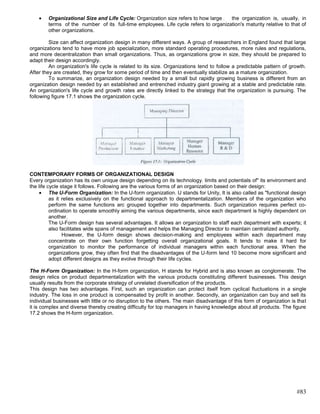 Organizational Size and Life Cycle: Organization size refers to how large : the organization is, usually, in
        terms of the number of its full-time employees. Life cycle refers to organization's maturity relative to that of
        other organizations.

         Size can affect organization design in many different ways. A group of researchers in England found that large
organizations tend to have more job specialization, more standard operating procedures, more rules and regulations,
and more decentralization than small organizations. Thus, as organizations grow in size, they should be prepared to
adapt their design accordingly.
         An organization's life cycle is related to its size. Organizations tend to follow a predictable pattern of growth.
After they are created, they grow for some period of time and then eventually stabilize as a mature organization.
         To summarize, an organization design needed by a small but rapidly growing business is different from an
organization design needed by an established and entrenched industry giant growing at a stable and predictable rate.
An organization's life cycle and growth rates are directly linked to the strategy that the organization is pursuing. The
following figure 17.1 shows the organization cycle.




CONTEMPORARY FORMS OF ORGANIZATIONAL DESIGN
Every organization has its own unique design depending on its technology. limits and potentials of" its environment and
the life cycle stage it follows. Following are the various forms of an organization based on their design:
          The U-Form Organization: In the U-form organization. U stands for Unity, It is also called as "functional design
          as it relies exclusively on the functional approach to departmentalization. Members of the organization who
          perform the same functions arc grouped together into departments. Such organization requires perfect co-
          ordination to operate smoothly aiming the various departments, since each department is highly dependent on
          another.
          The U-Form design has several advantages. It allows an organization to staff each department with experts; it
          also facilitates wide spans of management and helps the Managing Director to maintain centralized authority.
                However, the U-form design shows decision-making and employees within each department may
          concentrate on their own function forgetting overall organizational goals. It tends to make it hard for
          organization to monitor the performance of individual managers within each functional area. When the
          organizations grow, they often find that the disadvantages of the U-form tend 10 become more significant and
          adopt different designs as they evolve through their life cycles.

The H-Form Organization: In the H-form organization, H stands for Hybrid and is also known as conglomerate. The
design relics on product departmentalization with the various products constituting different businesses. This design
usually results from the corporate strategy of unrelated diversification of the products.
This design has two advantages. First, such an organization can protect itself from cyclical fluctuations in a single
industry. The loss in one product is compensated by profit in another. Secondly, an organization can buy and sell its
individual businesses with little or no disruption to the others. The main disadvantage of this form of organization is that
it is complex and diverse thereby creating difficulty for top managers in having knowledge about all products. The figure
17.2 shows the H-form organization.




                                                                                                                       #83
 