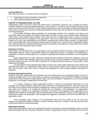 LESSON -18
                                    ORGANIZATIONAL CULTURE AND CLIMATE


Learning Objectives
After reading this lesson, you should be able to understand:

        Organizational culture and explain its importance.
        Factors affecting organizational climate

CONCEPT OF ORGANIZATIONAL CULTURE
Organizational culture is the set of values that states what an organization stands for, how it operates and what it
considers important. According to Deal and Kennedy, a strong culture is. "a system of informal rules that spells out how
people have to behave most of the time". Schein defines organizational culture as the pattern of basic assumptions that
a given group has invented, discovered and developed while learning to cope with its problems of external adaptation
and internal integration.
         All the above definitions stress acceptable and unacceptable behavior of its members. For instance, one
organization might value solidarity and loyalty to organization more than any other value whereas another organization
might stress on good relations with customers. Such values are part of organizational culture in spite of not being
formally written like rules and regulations of the organization. They do not usually appear in the organizational training
Program and in fact, many organizations have difficulty in expressing their cultural values. However, an organization's
values automatically enter every employee's personal values and actions over a period of time. Organizational culture
has a profound influence on individual employees because it is generally an accepted set of values rather than a written
set of rules with which employees might not argue.

Importance of Culture
Culture plays a very significant role in any organization by communicating information about the overall acceptable and
unacceptable behavior. Culture communicates whether the organization expects its managers to be aggressive or
conservative in decisions-making, generous or moderate in supporting social causes and ruthless or kind in competitive
dealings.
        Some organizations have clear, strong and well-defined culture whereas: others have ambiguous, weak and
poorly defined cultures. Most managers agree that a strong and clear culture is preferable to weak and vague culture
because it helps to provide a common frame of reference for managerial decision-making and a wide variety of other
organizational activities.
        An organizational culture generally lakes shape over time and is often deeply influenced by the values of the
organizational founders. As organizational culture evolves, various symbols, stories, heroes, slogans and ceremonies
also come into being. These, then, serve to maintain and perpetuate the culture through subsequent generations of
employees.

Changing Organizational Culture
Change is most often needed when the organization has lost its effectiveness and is struggling to either" carry out or
change its strategic goals. The manager trying to change an organizational culture faces lots of difficulties. Because
organizational culture embody the organizational values, which are embedded in organization's soul that stays stable
irrespective of the changes in leadership and environment.

        It is, however, possible to change organizational culture, to improve the organization performance. For this
managers must change employee's ideas about what is and what is not appropriate behavior. They must create new
role model and new stories to help employees understand the meaning of what is happening around them. One way to
brine about such changes is to manage the symbols that are important to the organization. An organization's
suggestion box is a symbol of an organization's openness to the ideas of the employees. Some organizations try to
emphasize the importance of employees‘ ideas by rewarding them for their suggestions. However, if the suggestion box
remains just a symbol and organization never translates the suggestions into actions, the box will have little effect on
organization morale.

        Once successfully made, changes in the organizational culture will be as stable as the old culture was.
However, any organization willing to change its culture must realize that such a change is never easy and cannot be
brought about simply by ordering employees.

Organizational Climate
Even though organizational culture and organizational climate are sometimes used interchangeably, there are certain
differences between the two. According to Bowditch and Buono. "Organizational culture is concerned with the nature of

                                                                                                                     #86
 