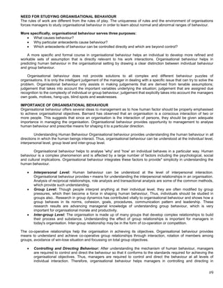 NEED FOR STUDYING ORGANISATIONAL BEHAVIOUR
The rules of work are different from the rules of play. The uniqueness of rules and the environment of organisations
forces managers to study organisational behaviour in order to learn about normal and abnormal ranges of behaviour.

More specifically, organisational behaviour serves three purposes:
       What causes behaviour?
       Why particular antecedents cause behaviour?
       Which antecedents of behaviour can be controlled directly and which are beyond control?

    A more specific and formal course in organisational behaviour helps an individual to develop more refined and
workable sets of assumption that is directly relevant to his work interactions. Organisational behaviour helps in
predicting human behaviour in the organisational setting by drawing a clear distinction between individual behaviour
and group behaviour.

    Organisational behaviour does not provide solutions to all complex and different behaviour puzzles of
organisations. It is only the intelligent judgement of the manager in dealing with a specific issue that can try to solve the
problem. Organisational behaviour only assists in making judgements that are derived from tenable assumptions;
judgement that takes into account the important variables underlying the situation; judgement that are assigned due
recognition to the complexity of individual or group behaviour; judgement that explicitly takes into account the managers
own goals, motives, hang-ups, blind spots and weaknesses.

IMPORTANCE OF ORGANISATIONAL BEHAVIOUR
Organisational behaviour offers several ideas to management as to how human factor should be properly emphasised
to achieve organisational objectives. Barnard has observed that an organisation is a conscious interaction of two or
more people. This suggests that since an organisation is Ihe interaction of persons, they should be given adequate
importance in managing the organisation. Organisational behaviour provides opportunity to management to analyse
human behaviour and prescribe means for shaping it to a particular direction.

         Understanding Human Behaviour Organisational behaviour provides understanding the human behaviour in all
directions in which the human beings interact. Thus, organisational behaviour can be understood at the individual level,
interpersonal level, group level and inter-group level.

        Organisational behaviour helps to analyse 'why' and 'how' an individual behaves in a particular way. Human
behaviour is a complex phenomenon and is affected by a large number of factors including the psychological, social
and cultural implications. Organisational behaviour integrates these factors to provide* simplicity in understanding the
human behaviour.

        Interpersonal Level: Human behaviour can be understood at the level of interpersonal interaction.
        Organisational behaviour provides • means for understanding the interpersonal relationships in an organisation.
        Analysis of reciprocal relationships, role analysis and transactional analysis are some of the common methods,
        which provide such understanding.
        Group Level: Though people interpret anything at their individual level, they are often modified by group
        pressures, which then become a force in shaping human behaviour, Thus, individuals should be studied in
        groups also.. Research in group dynamics has contributed vitally to organisational behaviour and shows how a
        group behaves in its norms, cohesion, goals, procedures, communication pattern and leadership. These
        research results are advancing managerial knowledge of understanding group behaviour, which is very
        important for organisational morale and productivity.
        Inter-group Level: The organisation is made up of many groups that develop complex relationships to build
        their process and substance. Understanding the effect of group relationships is important for managers in
        today's organisation. Inter-group relationship may be in the form of co-operation or competition.

The co-operative relationships help the organisation in achieving its objectives. Organisational behaviour provides
means to understand and achieve co-operative group relationships through interaction, rotation of members among
groups, avoidance of win-lose situation and focussing on total group objectives.

        Controlling and Directing Behaviour: After understanding the mechanism of human behaviour, managers
        are required to control and direct the behaviour so that it conforms to the standards required for achieving the
        organisational objectives. Thus, managers are required to control and direct the behaviour at all levels of
        individual interaction. Therefore, organisational behaviour helps managers in controlling and directing in


                                                                                                                          #9
 