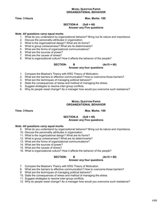 MODEL QUESTION PAPER
                                         ORGANIZATIONAL BEHAVIOR

Time: 3 Hours                                           Max. Marks: 100

                                      SECTION-A   (5x8 = 40)
                                         Answer any Five questions

Note: All questions carry equal murks
   1. What do you understand by organizational behavior? Bring out its nature and importance.
   2. Discuss the personality attributes in organization.
   3. What is the organizational design? What are its forms?
   4. What is group cohesiveness? What are its determinants?
   5. What are the forms of organizational communications?
   6. What are the sources of power?
   7. What are the causes of stress?
   8. What is organizational culture? How it affects the behavior of the people?

                               SECTION-      B                      (4x15 = 60)
                                           Answer any four questions

   1.    Compare the Maslow's Theory with ERG Theory of Motivation.
   2.    What are the barriers to effective communication? How to overcome those barriers?
   3.    What are the techniques of managing political behavior?
   4.    State the consequences of stress and method of managing the stress.
   5.    Suggest strategies to resolve inter-group conflicts.
   6.    Why do people resist change? As a manager how would you overcome such resistance?



                                            MODEL QUESTION PAPER
                                         ORGANIZATIONAL BEHAVIOR

Time: 3 Hours                                           Max. Marks: 100

                                      SECTION-A   (5x8 = 40)
                                         Answer any Five questions

Note: All questions carry equal murks
   9. What do you understand by organizational behavior? Bring out its nature and importance.
   10. Discuss the personality attributes in organization.
   11. What is the organizational design? What are its forms?
   12. What is group cohesiveness? What are its determinants?
   13. What are the forms of organizational communications?
   14. What are the sources of power?
   15. What are the causes of stress?
   16. What is organizational culture? How it affects the behavior of the people?

                               SECTION-      B                      (4x15 = 60)
                                           Answer any four questions

   7.    Compare the Maslow's Theory with ERG Theory of Motivation.
   8.    What are the barriers to effective communication? How to overcome those barriers?
   9.    What are the techniques of managing political behavior?
   10.   State the consequences of stress and method of managing the stress.
   11.   Suggest strategies to resolve inter-group conflicts.
   12.   Why do people resist change? As a manager how would you overcome such resistance?




                                                                                                #99
 