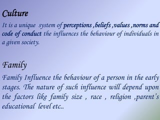 Culture
It is a unique system of perceptions ,beliefs ,values ,norms and
code of conduct the influences the behaviour of individuals in
a given society.


Family
Family Influence the behaviour of a person in the early
stages. The nature of such influence will depend upon
the factors like family size , race , religion ,parent’s
educational level etc..
 