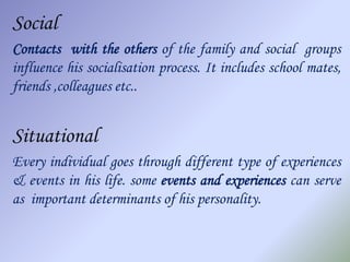 Social
Contacts with the others of the family and social groups
influence his socialisation process. It includes school mates,
friends ,colleagues etc..


Situational
Every individual goes through different type of experiences
& events in his life. some events and experiences can serve
as important determinants of his personality.
 