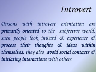 Introvert
Persons with introvert orientation are
primarily oriented to the subjective world.
such people look inward & experience &
process their thoughts & ideas within
themselves. they also avoid social contacts &
initiating interactions with others
 
