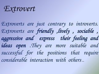 Extrovert
Extroverts are just contrary to introverts.
Extroverts are friendly ,lively , sociable ,
aggressive and express their feeling and
ideas open .They are more suitable and
successful for the positions that require
considerable interaction with others ..
 
