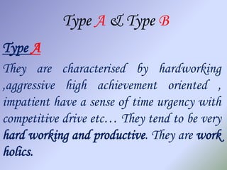 Type A & Type B
Type A
They are characterised by hardworking
,aggressive high achievement oriented ,
impatient have a sense of time urgency with
competitive drive etc… They tend to be very
hard working and productive. They are work
holics.
 