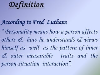 Definition

According to Fred Luthans
” Personality means how a person affects
others & how he understands & views
himself as well as the pattern of inner
& outer measurable traits and the
person-situation interaction”.
 