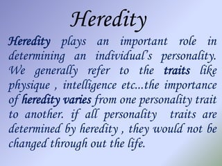 Heredity
Heredity plays an important role in
determining an individual’s personality.
We generally refer to the traits like
physique , intelligence etc...the importance
of heredity varies from one personality trait
to another. if all personality traits are
determined by heredity , they would not be
changed through out the life.
 