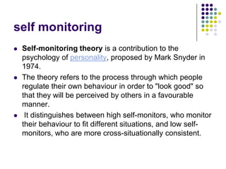 self monitoring
   Self-monitoring theory is a contribution to the
    psychology of personality, proposed by Mark Snyder in
    1974.
   The theory refers to the process through which people
    regulate their own behaviour in order to "look good" so
    that they will be perceived by others in a favourable
    manner.
    It distinguishes between high self-monitors, who monitor
    their behaviour to fit different situations, and low self-
    monitors, who are more cross-situationally consistent.
 