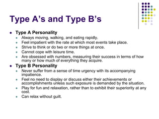 Type A‟s and Type B‟s
   Type A Personality
       Always moving, walking, and eating rapidly.
       Feel impatient with the rate at which most events take place.
       Strive to think or do two or more things at once.
       Cannot cope with leisure time.
       Are obsessed with numbers, measuring their success in terms of how
        many or how much of everything they acquire.
   Type B Personality
       Never suffer from a sense of time urgency with its accompanying
        impatience.
       Feel no need to display or discuss either their achievements or
        accomplishments unless such exposure is demanded by the situation.
       Play for fun and relaxation, rather than to exhibit their superiority at any
        cost.
       Can relax without guilt.
 